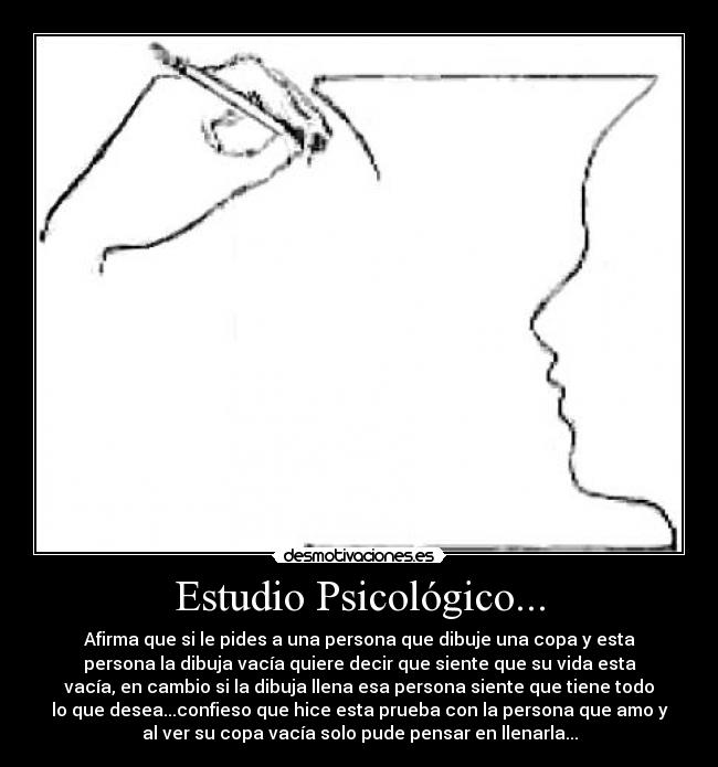 Estudio Psicológico... - Afirma que si le pides a una persona que dibuje una copa y esta
persona la dibuja vacía quiere decir que siente que su vida esta
vacía, en cambio si la dibuja llena esa persona siente que tiene todo
lo que desea...confieso que hice esta prueba con la persona que amo y
al ver su copa vacía solo pude pensar en llenarla...