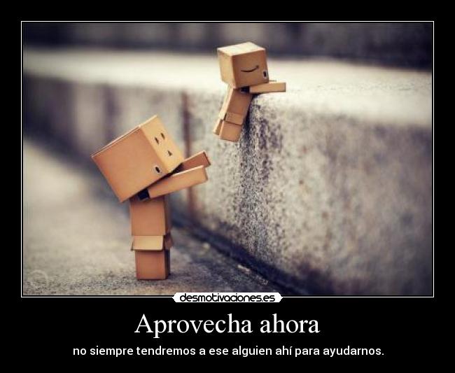 Aprovecha ahora - no siempre tendremos a ese alguien ahí para ayudarnos.