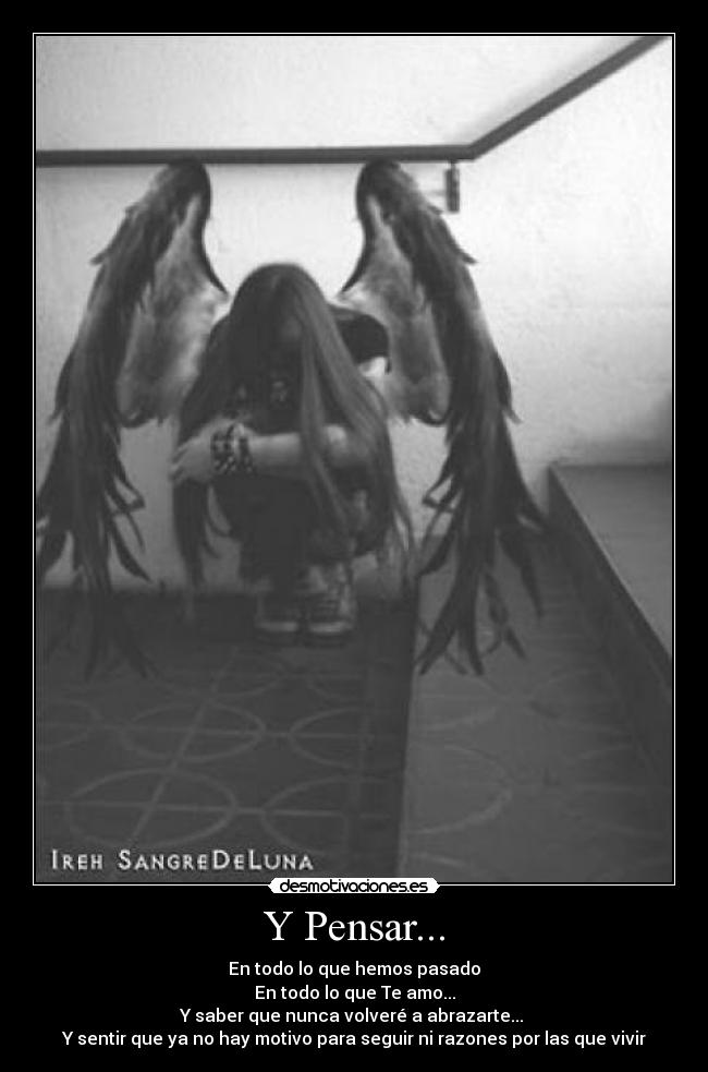 Y Pensar... - En todo lo que hemos pasado
En todo lo que Te amo...
Y saber que nunca volveré a abrazarte...
Y sentir que ya no hay motivo para seguir ni razones por las que vivir