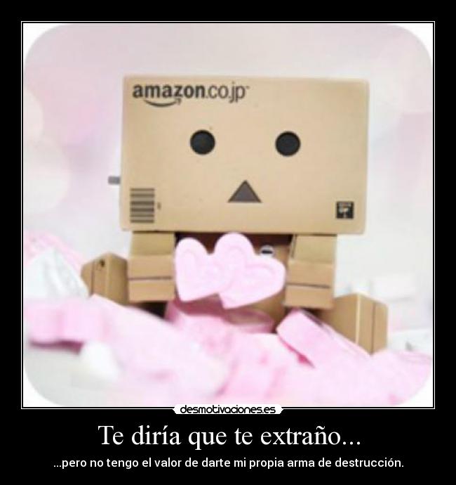 Te diría que te extraño... - ...pero no tengo el valor de darte mi propia arma de destrucción.