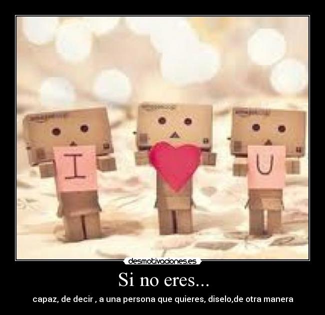 Si no eres... - capaz, de decir , a una persona que quieres, diselo,de otra manera