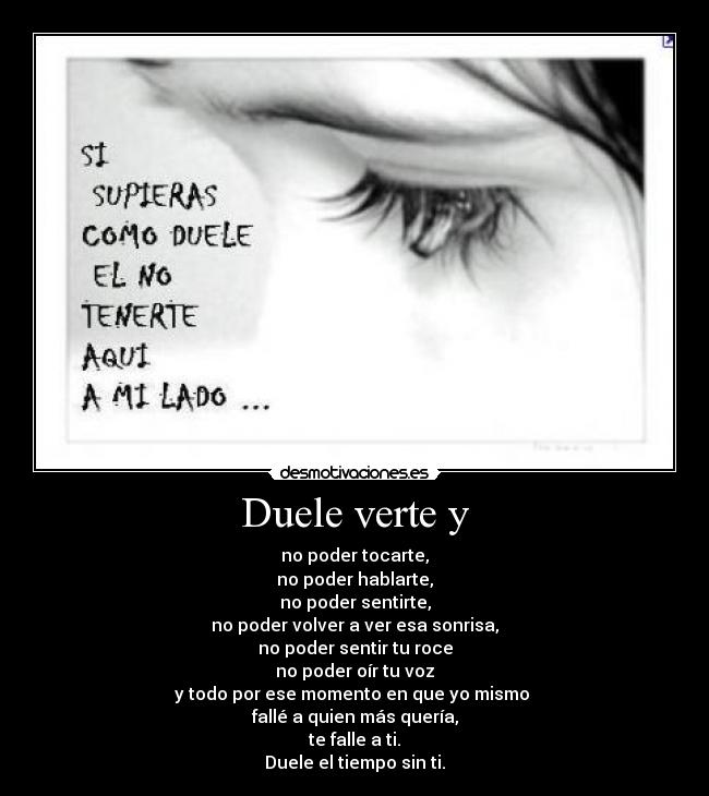 Duele verte y - no poder tocarte,
no poder hablarte,
no poder sentirte,
no poder volver a ver esa sonrisa,
no poder sentir tu roce
no poder oír tu voz
y todo por ese momento en que yo mismo 
fallé a quien más quería,
te falle a ti.
Duele el tiempo sin ti.