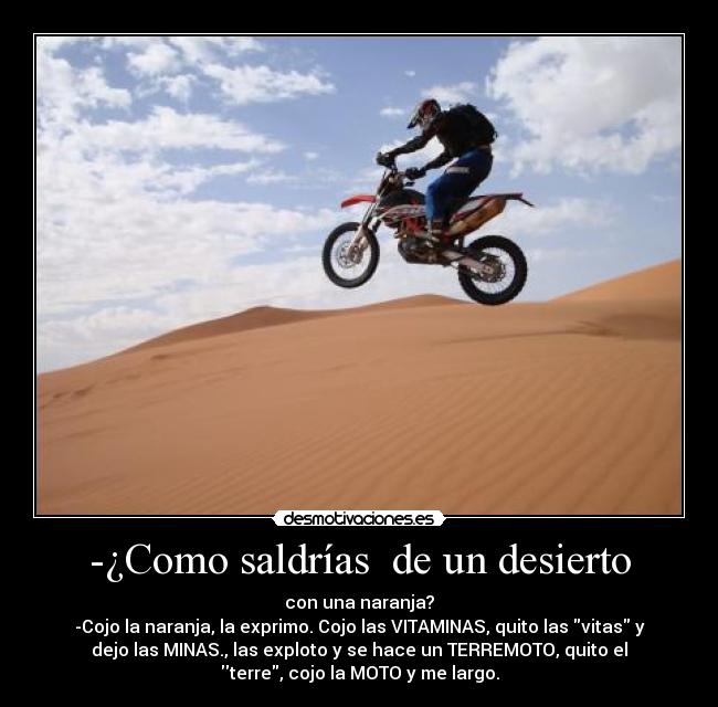 -¿Como saldrías  de un desierto - con una naranja?
-Cojo la naranja, la exprimo. Cojo las VITAMINAS, quito las vitas y
dejo las MINAS., las exploto y se hace un TERREMOTO, quito el
terre, cojo la MOTO y me largo.