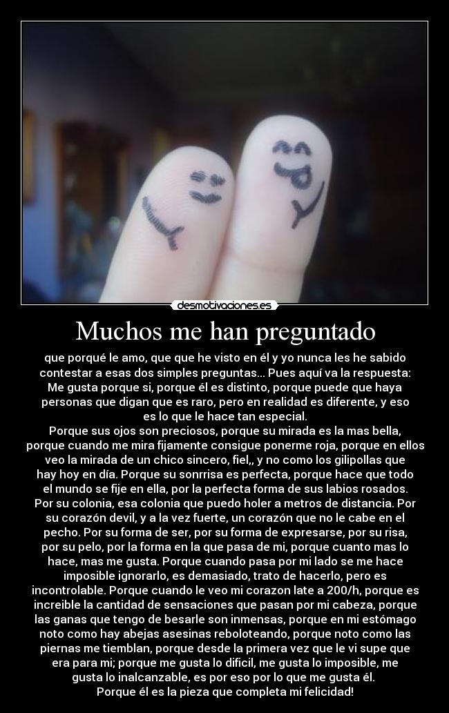 Muchos me han preguntado - que porqué le amo, que que he visto en él y yo nunca les he sabido
contestar a esas dos simples preguntas... Pues aquí va la respuesta:
Me gusta porque si, porque él es distinto, porque puede que haya
personas que digan que es raro, pero en realidad es diferente, y eso
es lo que le hace tan especial.
Porque sus ojos son preciosos, porque su mirada es la mas bella,
porque cuando me mira fijamente consigue ponerme roja, porque en ellos
veo la mirada de un chico sincero, fiel,, y no como los gilipollas que
hay hoy en día. Porque su sonrrisa es perfecta, porque hace que todo
el mundo se fije en ella, por la perfecta forma de sus labios rosados.
Por su colonia, esa colonia que puedo holer a metros de distancia. Por
su corazón devil, y a la vez fuerte, un corazón que no le cabe en el
pecho. Por su forma de ser, por su forma de expresarse, por su risa,
por su pelo, por la forma en la que pasa de mi, porque cuanto mas lo
hace, mas me gusta. Porque cuando pasa por mi lado se me hace
imposible ignorarlo, es demasiado, trato de hacerlo, pero es
incontrolable. Porque cuando le veo mi corazon late a 200/h, porque es
increible la cantidad de sensaciones que pasan por mi cabeza, porque
las ganas que tengo de besarle son inmensas, porque en mi estómago
noto como hay abejas asesinas reboloteando, porque noto como las
piernas me tiemblan, porque desde la primera vez que le vi supe que
era para mi; porque me gusta lo dificil, me gusta lo imposible, me
gusta lo inalcanzable, es por eso por lo que me gusta él. 
Porque él es la pieza que completa mi felicidad!