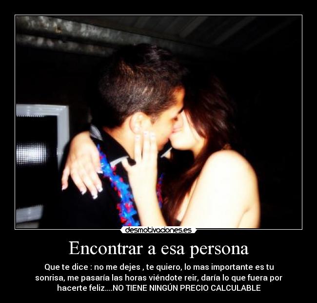 Encontrar a esa persona - Que te dice : no me dejes , te quiero, lo mas importante es tu
sonrisa, me pasaría las horas viéndote reir, daría lo que fuera por
hacerte feliz....NO TIENE NINGÚN PRECIO CALCULABLE