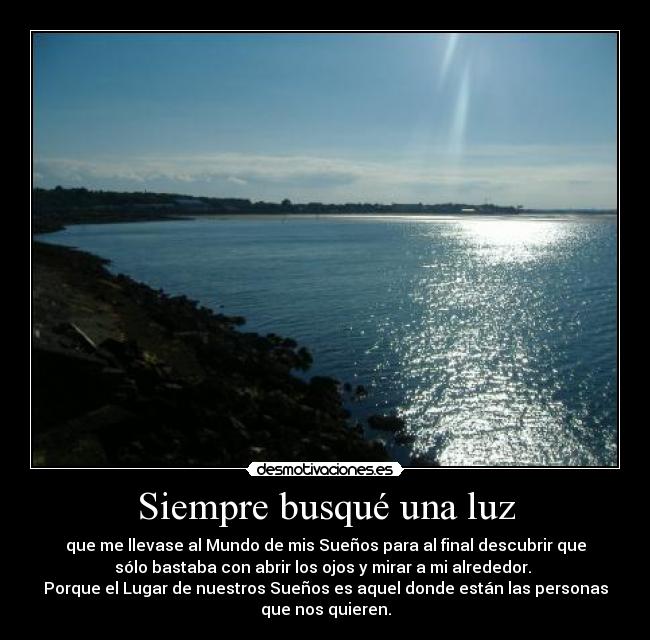 Siempre busqué una luz - que me llevase al Mundo de mis Sueños para al final descubrir que
sólo bastaba con abrir los ojos y mirar a mi alrededor. 
Porque el Lugar de nuestros Sueños es aquel donde están las personas
que nos quieren.