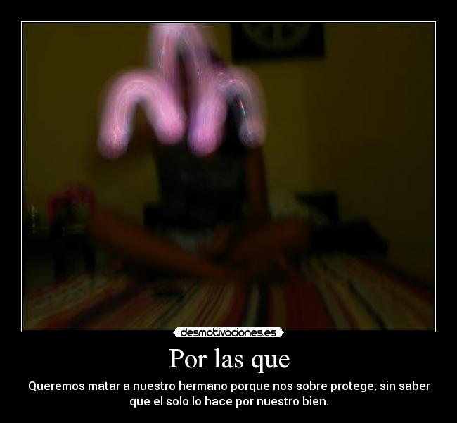 Por las que - Queremos matar a nuestro hermano porque nos sobre protege, sin saber
que el solo lo hace por nuestro bien.