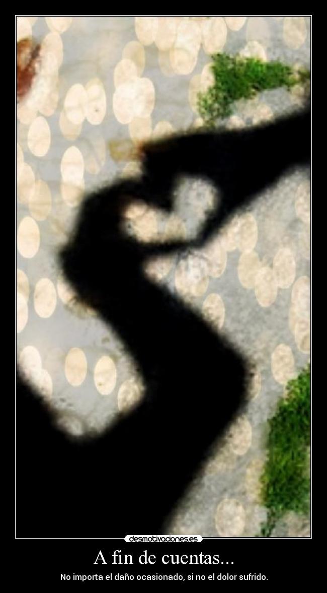 A fin de cuentas... - No importa el daño ocasionado, si no el dolor sufrido.