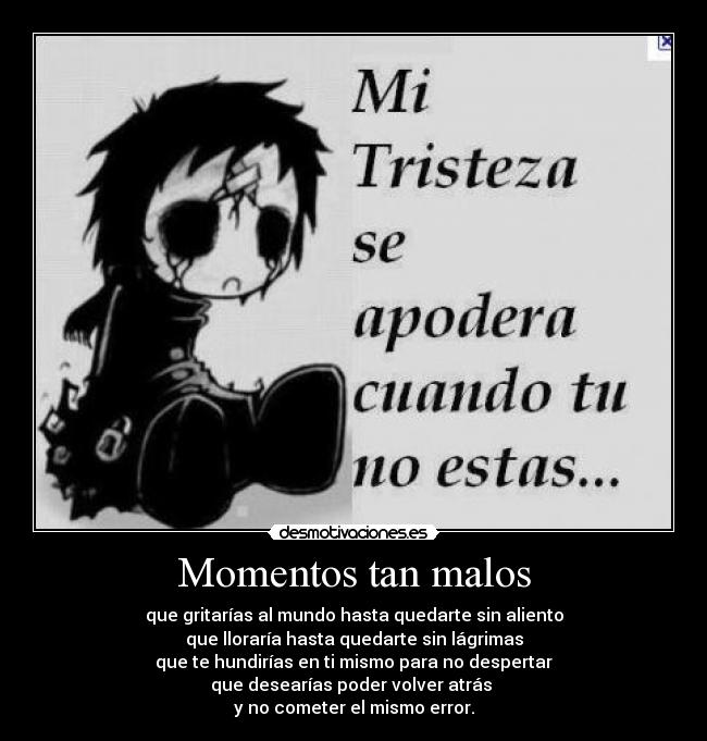 Momentos tan malos - que gritarías al mundo hasta quedarte sin aliento
que lloraría hasta quedarte sin lágrimas
que te hundirías en ti mismo para no despertar
que desearías poder volver atrás 
y no cometer el mismo error.