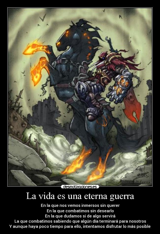 La vida es una eterna guerra - En la que nos vemos inmersos sin querer
En la que combatimos sin desearlo
En la que dudamos si de algo servirá
La que combatimos sabiendo que algún día terminará para nosotros
Y aunque haya poco tiempo para ello, intentamos disfrutar lo más posible