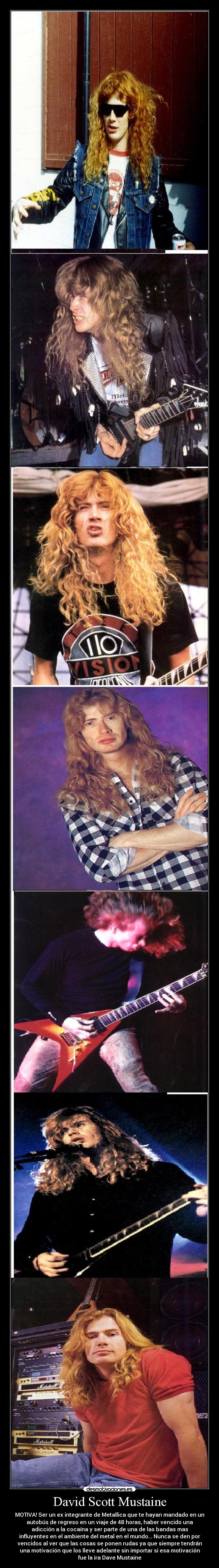 David Scott Mustaine - MOTIVA! Ser un ex integrante de Metallica que te hayan mandado en un
autobús de regreso en un viaje de 48 horas, haber vencido una
adicción a la cocaína y ser parte de una de las bandas mas
influyentes en el ambiente del metal en el mundo... Nunca se den por
vencidos al ver que las cosas se ponen rudas ya que siempre tendrán
una motivación que los lleve adelante sin importar si esa motivación
fue la ira Dave Mustaine