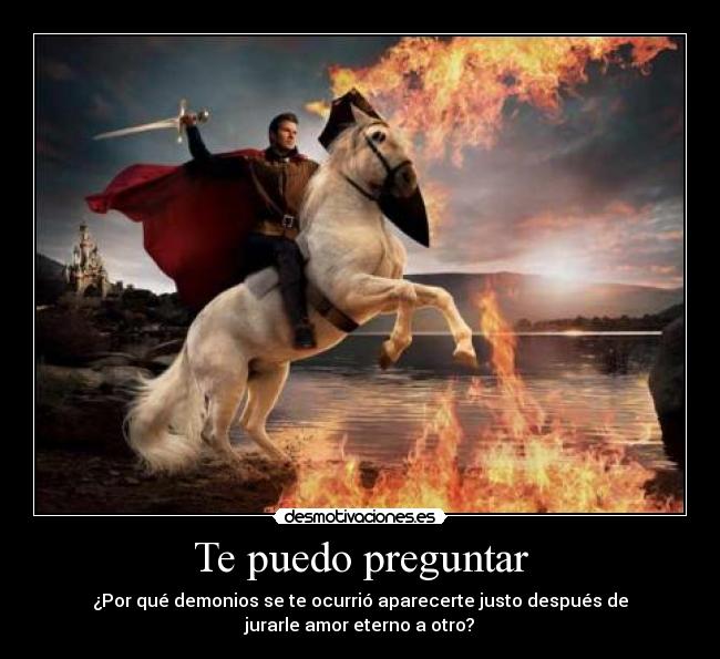 Te puedo preguntar - ¿Por qué demonios se te ocurrió aparecerte justo después de
jurarle amor eterno a otro?