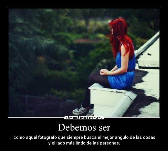 Debemos ser - como aquel fotógrafo que siempre busca el mejor ángulo de las cosas
y el lado más lindo de las personas.