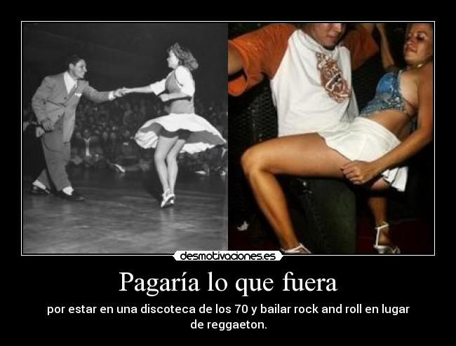 Pagaría lo que fuera - por estar en una discoteca de los 70 y bailar rock and roll en lugar de reggaeton.
