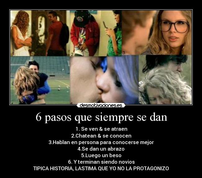 6 pasos que siempre se dan - 1. Se ven & se atraen
2.Chatean & se conocen
3.Hablan en persona para conocerse mejor
4.Se dan un abrazo
5.Luego un beso
6. Y terminan siendo novios
TIPICA HISTORIA, LASTIMA QUE YO NO LA PROTAGONIZO