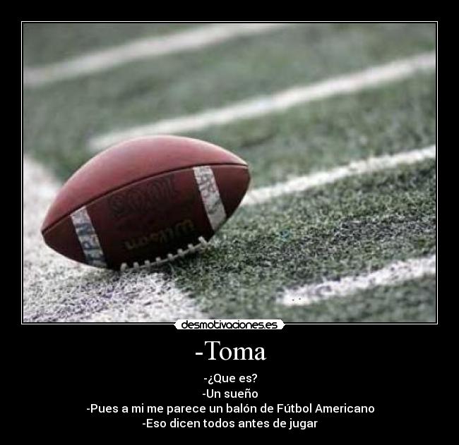 -Toma - -¿Que es?
-Un sueño
-Pues a mi me parece un balón de Fútbol Americano
-Eso dicen todos antes de jugar