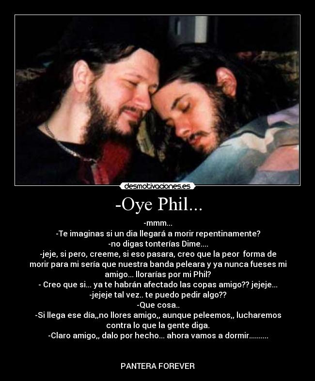 -Oye Phil... - -mmm...
-Te imaginas si un dia llegará a morir repentinamente?
-no digas tonterías Dime....
-jeje, si pero, creeme, si eso pasara, creo que la peor forma de
morir para mi sería que nuestra banda peleara y ya nunca fueses mi
amigo... llorarías por mi Phil?
- Creo que si... ya te habrán afectado las copas amigo?? jejeje...
-jejeje tal vez.. te puedo pedir algo??
-Que cosa..
-Si llega ese día,,no llores amigo,, aunque peleemos,, lucharemos
contra lo que la gente diga.
-Claro amigo,, dalo por hecho... ahora vamos a dormir..........
PANTERA FOREVER