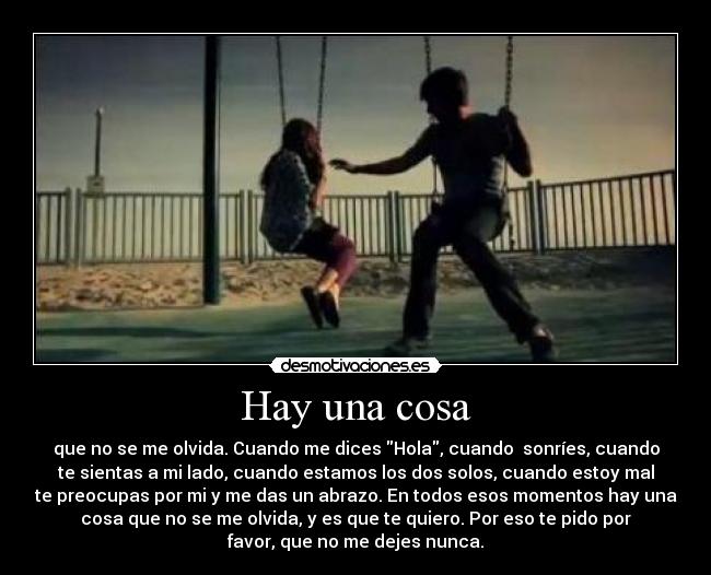 Hay una cosa - que no se me olvida. Cuando me dices Hola, cuando  sonríes, cuando
te sientas a mi lado, cuando estamos los dos solos, cuando estoy mal
te preocupas por mi y me das un abrazo. En todos esos momentos hay una
cosa que no se me olvida, y es que te quiero. Por eso te pido por
favor, que no me dejes nunca.