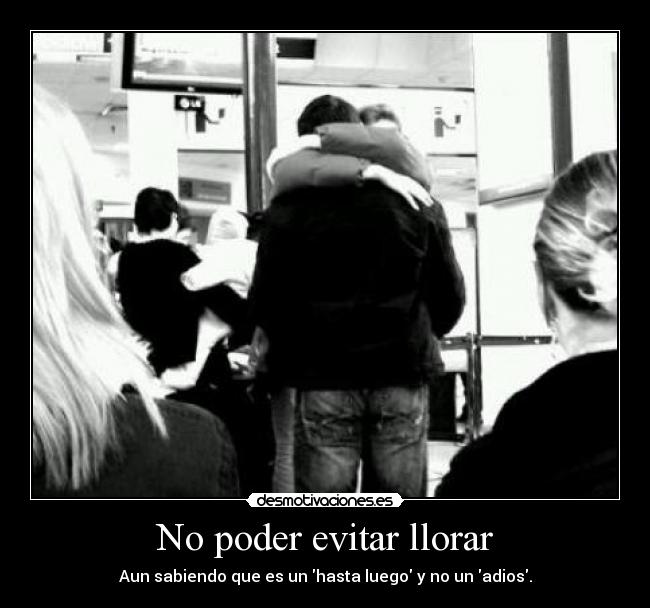 No poder evitar llorar - Aun sabiendo que es un hasta luego y no un adios.