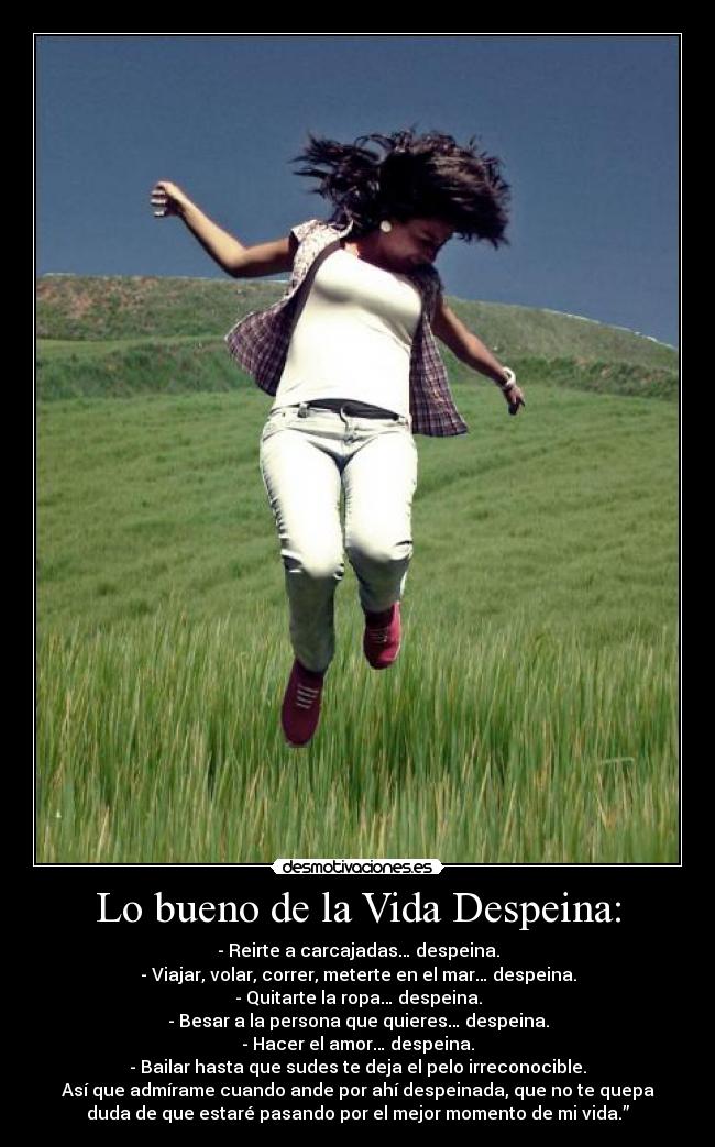 Lo bueno de la Vida Despeina: - - Reirte a carcajadas… despeina.
- Viajar, volar, correr, meterte en el mar… despeina.
- Quitarte la ropa… despeina.
- Besar a la persona que quieres… despeina.
- Hacer el amor… despeina.
- Bailar hasta que sudes te deja el pelo irreconocible.
Así que admírame cuando ande por ahí despeinada, que no te quepa
duda de que estaré pasando por el mejor momento de mi vida.”