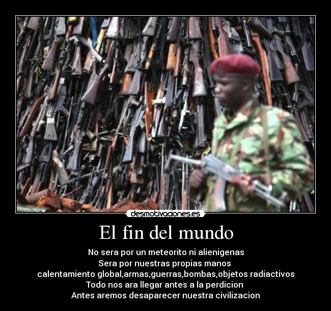 El fin del mundo - No sera por un meteorito ni alienigenas
Sera por nuestras propias manos 
calentamiento global,armas,guerras,bombas,objetos radiactivos
Todo nos ara llegar antes a la perdicion 
Antes aremos desaparecer nuestra civilizacion