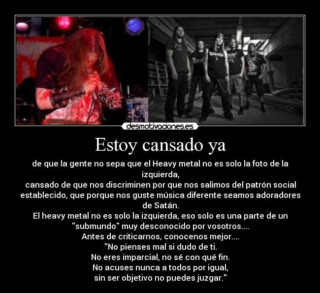 Estoy cansado ya - de que la gente no sepa que el Heavy metal no es solo la foto de la
izquierda,
cansado de que nos discriminen por que nos salimos del patrón social
establecido, que porque nos guste música diferente seamos adoradores
de Satán.
El heavy metal no es solo la izquierda, eso solo es una parte de un
submundo muy desconocido por vosotros....
Antes de criticarnos, conocenos mejor....
No pienses mal si dudo de ti.
No eres imparcial, no sé con qué fin.
No acuses nunca a todos por igual,
sin ser objetivo no puedes juzgar.