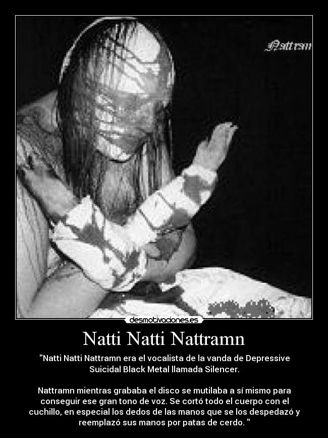 Natti Natti Nattramn - Natti Natti Nattramn era el vocalista de la vanda de Depressive
Suicidal Black Metal llamada Silencer.

Nattramn mientras grababa el disco se mutilaba a sí mismo para
conseguir ese gran tono de voz. Se cortó todo el cuerpo con el
cuchillo, en especial los dedos de las manos que se los despedazó y
reemplazó sus manos por patas de cerdo. 