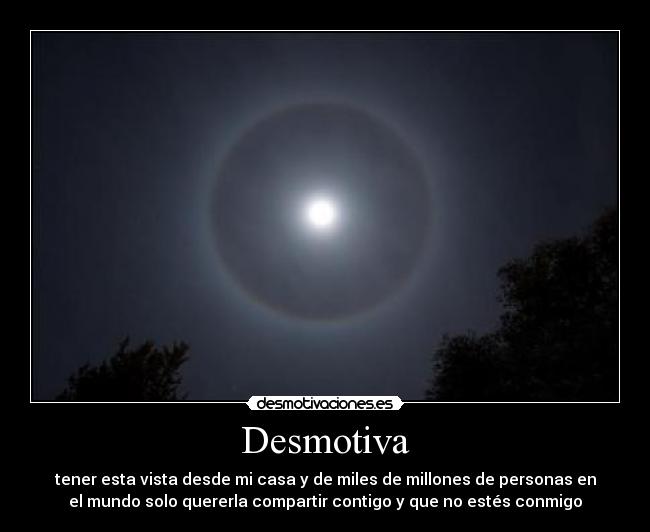 Desmotiva - tener esta vista desde mi casa y de miles de millones de personas en
el mundo solo quererla compartir contigo y que no estés conmigo