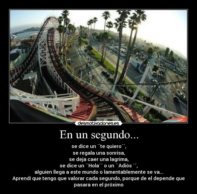 En un segundo... - se dice un ``te quiero´´,
se regala una sonrisa,
se deja caer una lagrima,
se dice un ``Hola´´ o un ``Adiós ´´,
alguien llega a este mundo o lamentablemente se va...
Aprendí que tengo que valorar cada segundo, porque de el depende que
pasara en el próximo