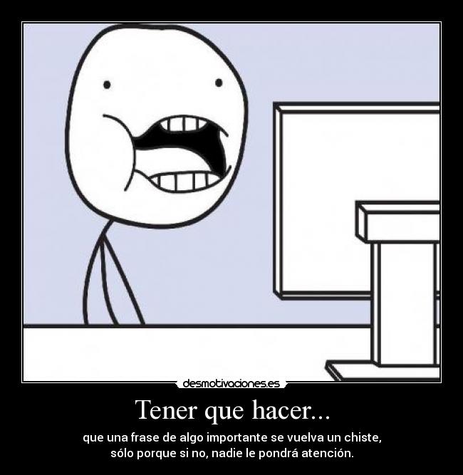 Tener que hacer... - que una frase de algo importante se vuelva un chiste,
sólo porque si no, nadie le pondrá atención.
