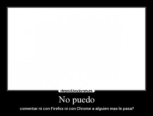 No puedo - comentar ni con Firefox ni con Chrome a alguien mas le pasa?