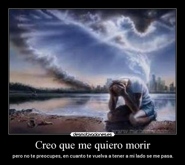 Creo que me quiero morir - pero no te preocupes, en cuanto te vuelva a tener a mi lado se me pasa.