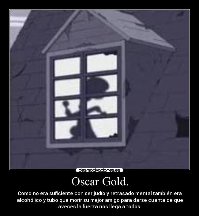 Oscar Gold. - Como no era suficiente con ser judío y retrasado mental también era
alcohólico y tubo que morir su mejor amigo para darse cuanta de que
aveces la fuerza nos llega a todos.