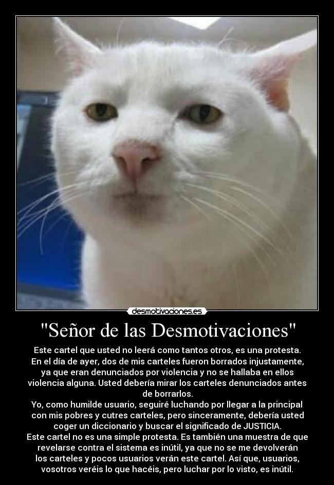 Señor de las Desmotivaciones - Este cartel que usted no leerá como tantos otros, es una protesta.
En el día de ayer, dos de mis carteles fueron borrados injustamente,
ya que eran denunciados por violencia y no se hallaba en ellos
violencia alguna. Usted debería mirar los carteles denunciados antes
de borrarlos.
Yo, como humilde usuario, seguiré luchando por llegar a la principal
con mis pobres y cutres carteles, pero sinceramente, debería usted
coger un diccionario y buscar el significado de JUSTICIA.
Este cartel no es una simple protesta. Es también una muestra de que
revelarse contra el sistema es inútil, ya que no se me devolverán
los carteles y pocos usuarios verán este cartel. Así que, usuarios,
vosotros veréis lo que hacéis, pero luchar por lo visto, es inútil.