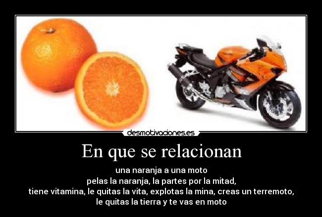 En que se relacionan - una naranja a una moto
pelas la naranja, la partes por la mitad,
tiene vitamina, le quitas la vita, explotas la mina, creas un terremoto,
le quitas la tierra y te vas en moto