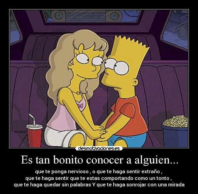 Es tan bonito conocer a alguien... - que te ponga nervioso , o que te haga sentir extraño ,
que te haga sentir que te estas comportando como un tonto ,
que te haga quedar sin palabras Y que te haga sonrojar con una mirada