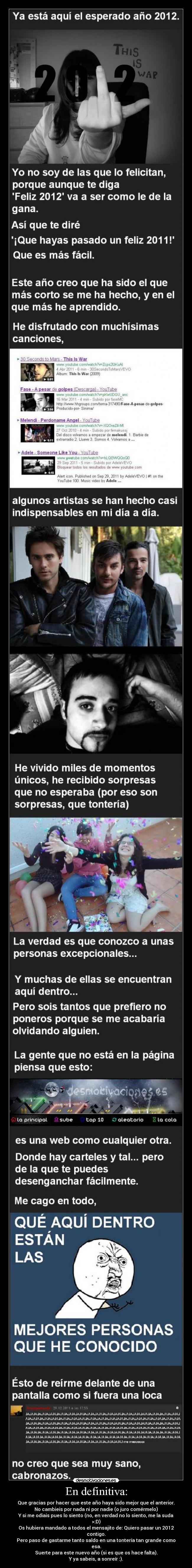 En definitiva: - Que gracias por hacer que este año haya sido mejor que el anterior.
No cambieis por nada ni por nadie (o juro comérmelo)
Y si me odiais pues lo siento (no, en verdad no lo siento, me la suda
>:D)
Os hubiera mandado a todos el mensajito de: Quiero pasar un 2012
contigo.
Pero paso de gastarme tanto saldo en una tontería tan grande como
esa.
Suerte para este nuevo año (si es que os hace falta).
Y ya sabeis, a sonreír :).