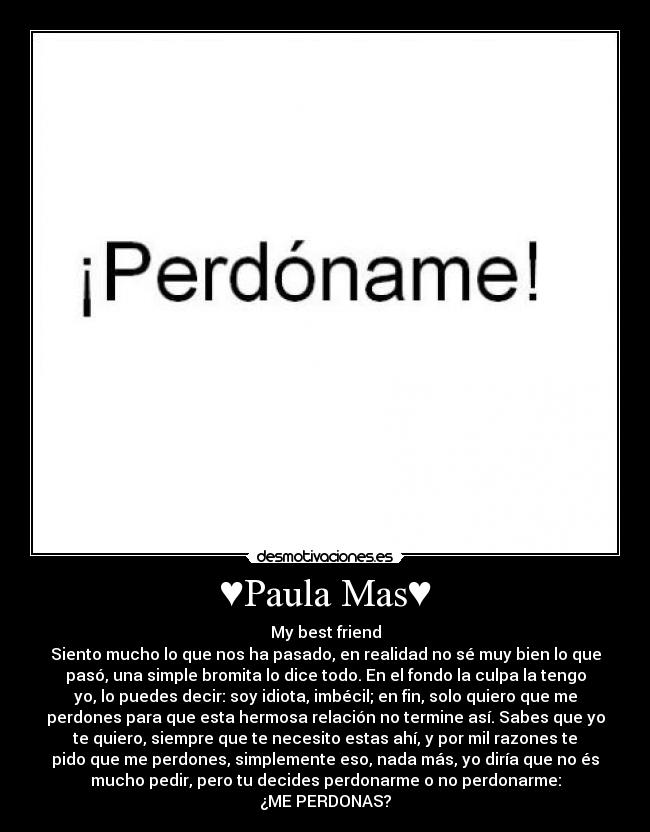 ♥Paula Mas♥ - My best friend
Siento mucho lo que nos ha pasado, en realidad no sé muy bien lo que
pasó, una simple bromita lo dice todo. En el fondo la culpa la tengo
yo, lo puedes decir: soy idiota, imbécil; en fin, solo quiero que me
perdones para que esta hermosa relación no termine así. Sabes que yo
te quiero, siempre que te necesito estas ahí, y por mil razones te
pido que me perdones, simplemente eso, nada más, yo diría que no és
mucho pedir, pero tu decides perdonarme o no perdonarme:
¿ME PERDONAS?