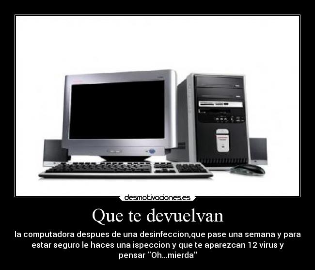 Que te devuelvan - la computadora despues de una desinfeccion,que pase una semana y para
estar seguro le haces una ispeccion y que te aparezcan 12 virus y
pensar Oh...mierda