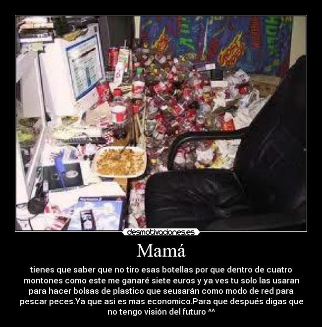 Mamá - tienes que saber que no tiro esas botellas por que dentro de cuatro
montones como este me ganaré siete euros y ya ves tu solo las usaran
para hacer bolsas de plastico que seusarán como modo de red para
pescar peces.Ya que asi es mas economico.Para que después digas que
no tengo visión del futuro ^^
