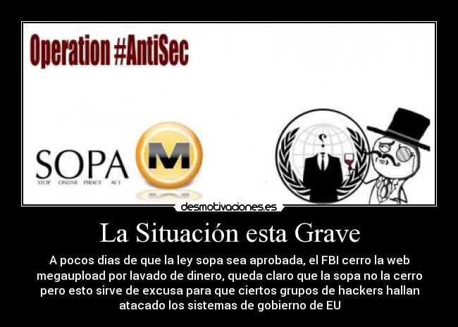 La Situación esta Grave - A pocos dias de que la ley sopa sea aprobada, el FBI cerro la web
megaupload por lavado de dinero, queda claro que la sopa no la cerro
pero esto sirve de excusa para que ciertos grupos de hackers hallan
atacado los sistemas de gobierno de EU