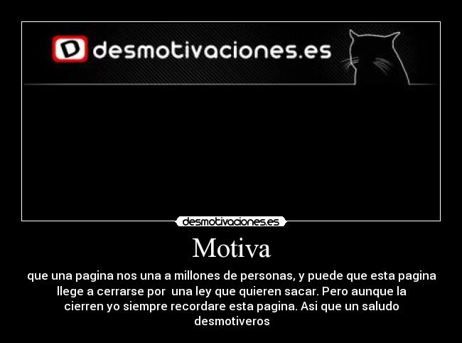 Motiva - que una pagina nos una a millones de personas, y puede que esta pagina
llege a cerrarse por una ley que quieren sacar. Pero aunque la
cierren yo siempre recordare esta pagina. Asi que un saludo
desmotiveros