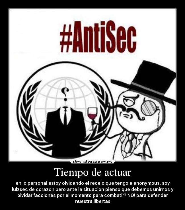 Tiempo de actuar - en lo personal estoy olvidando el recelo que tengo a anonymous, soy
lulzsec de corazon pero ante la situacion pienso que debemos unirnos y
olvidar facciones por el momento para combatir? NO! para defender
nuestra libertas