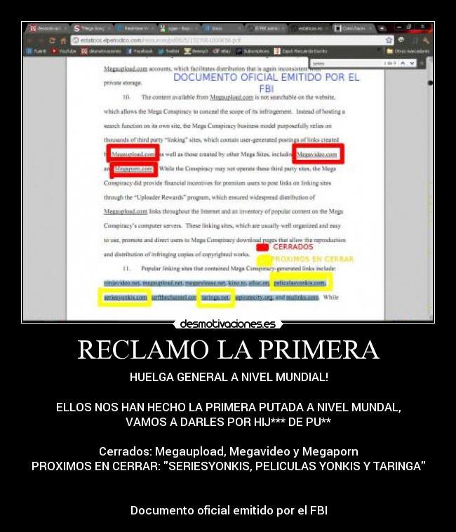 RECLAMO LA PRIMERA - HUELGA GENERAL A NIVEL MUNDIAL!

ELLOS NOS HAN HECHO LA PRIMERA PUTADA A NIVEL MUNDAL,
VAMOS A DARLES POR HIJ*** DE PU**

Cerrados: Megaupload, Megavideo y Megaporn
PROXIMOS EN CERRAR: SERIESYONKIS, PELICULAS YONKIS Y TARINGA


Documento oficial emitido por el FBI