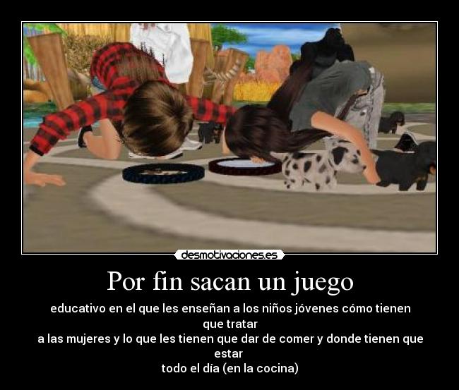 Por fin sacan un juego - educativo en el que les enseñan a los niños jóvenes cómo tienen que tratar
a las mujeres y lo que les tienen que dar de comer y donde tienen que estar
todo el día (en la cocina)