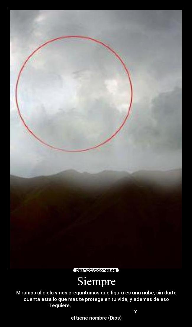 Siempre - Miramos al cielo y nos preguntamos que figura es una nube, sin darte
cuenta esta lo que mas te protege en tu vida, y ademas de eso
Tequiere,
Y
el tiene nombre (Dios)