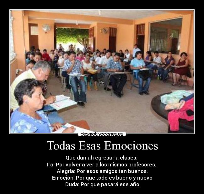 Todas Esas Emociones - Que dan al regresar a clases.
Ira: Por volver a ver a los mismos profesores.
Alegría: Por esos amigos tan buenos.
Emoción: Por que todo es bueno y nuevo
Duda: Por que pasará ese año
