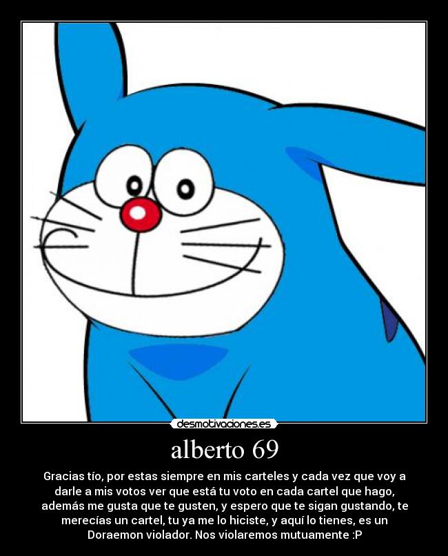 alberto 69 - Gracias tío, por estas siempre en mis carteles y cada vez que voy a
darle a mis votos ver que está tu voto en cada cartel que hago,
además me gusta que te gusten, y espero que te sigan gustando, te
merecías un cartel, tu ya me lo hiciste, y aquí lo tienes, es un
Doraemon violador. Nos violaremos mutuamente :P