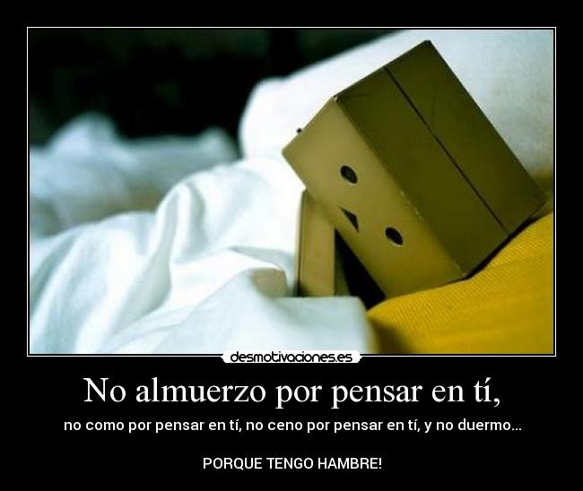 No almuerzo por pensar en tí, - no como por pensar en tí, no ceno por pensar en tí, y no duermo...
PORQUE TENGO HAMBRE!