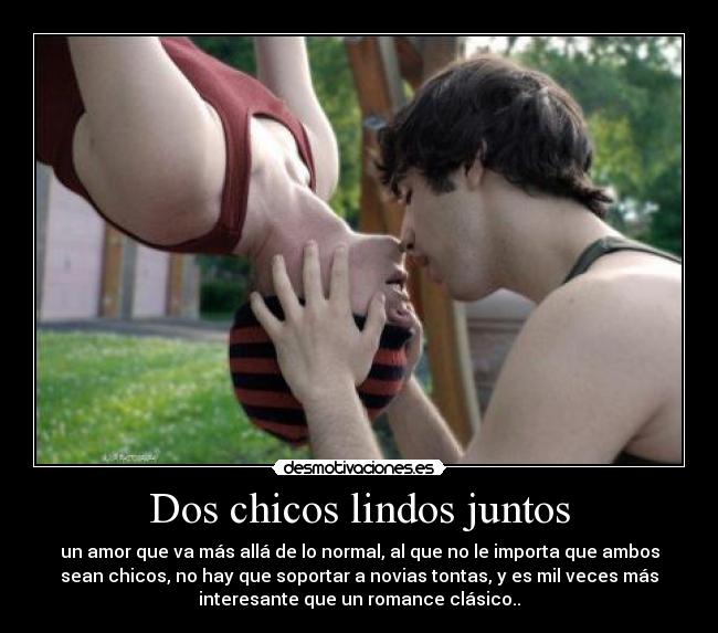 Dos chicos lindos juntos - un amor que va más allá de lo normal, al que no le importa que ambos
sean chicos, no hay que soportar a novias tontas, y es mil veces más
interesante que un romance clásico..